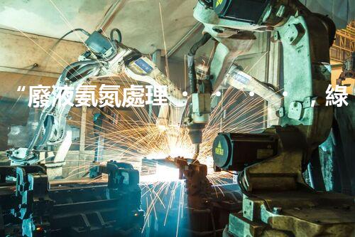 “廢液氨氮處理，綠色環(huán)保新篇章”